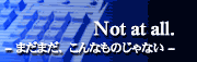 Not at all. -まだまだ、こんなものじゃない-
